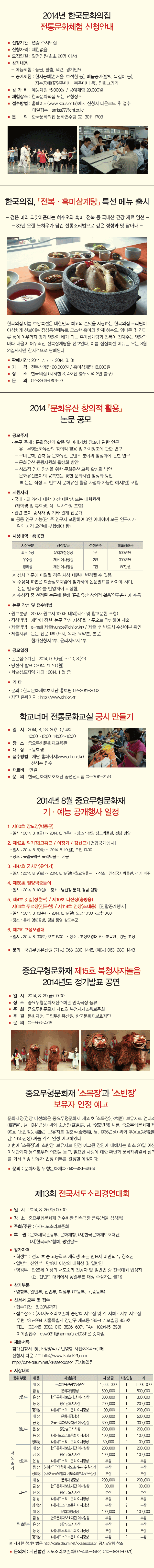 2014년 한국문화의집 전통문화체험 신청안내 / 한국의집, 「전복·흑미삼계탕」 특선 메뉴 출시 / 2014 『문화유산 창의적 활용』논문 공모 / 학교너머 전통문화교실 궁시 만들기 / 2014년 8월 중요무형문화재 기·예능 공개행사 일정 / 중요무형문화재 제15호 북청사자놀음 2014년도 정기발표 공연 / 중요무형문화재 ‘소목장’과 ‘소반장’보유자 인정 예고 / 제13회 전국서도소리경연대회