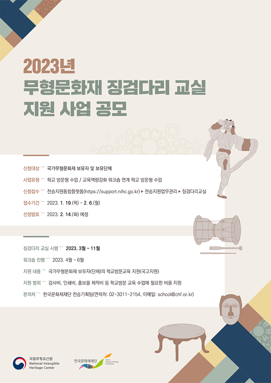 2023년 무형문화재 징검다리 교실 지원 사업 공모, 신청대상 - 국가무형문화재 보유자 및 보유단체, 사업유형 - 학교 방문형 수업/교육역량강화 워크숍 연계 학교 방문형 수업, 신청접수-전승지원통합플랫폼(https://support.nihc.go.kr)&rarr;전승지원업무관리&rarr;징검다리교실, 접수기간-2023.1.19(목)~2.6(월), 선정발표- 2023.2.14(화)예정, 징검다리 교실 시행-2023.3월~11월, 워크숍 진행 - 2023.4월~6월, 지원 내용 - 국가무형문화재 보유자(단체)의 학교방문교육 지원(국고지원), 지원범위 - 강사비, 인쇄비, 홍보물 제작비 등 학교방문 교육 수업에 필요한 비용지원, 문의처-한국문화재재단 전승기획팀(연락처:02-3011-2154, 이메일: school@chf.or.kr)